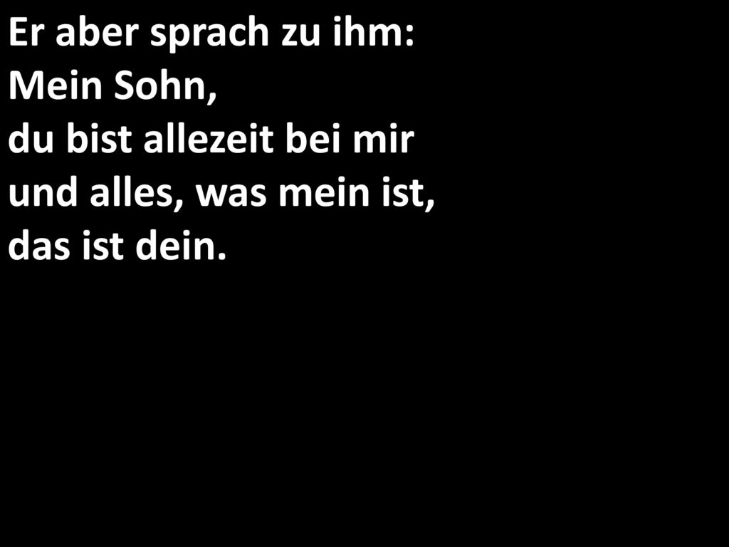 Er aber sprach zu ihm: Mein Sohn, du bist allezeit bei mir und alles, was mein ist, das ist dein.