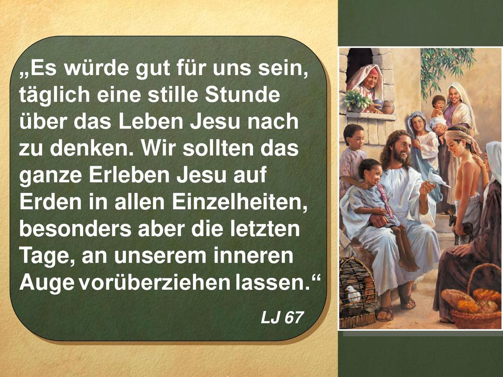 „Es würde gut für uns sein, täglich eine stille Stunde über das Leben Jesu nach zu denken. Wir sollten das ganze Erleben Jesu auf Erden in allen Einzelheiten, besonders aber die letzten Tage, an unserem inneren Auge vorüberziehen lassen.