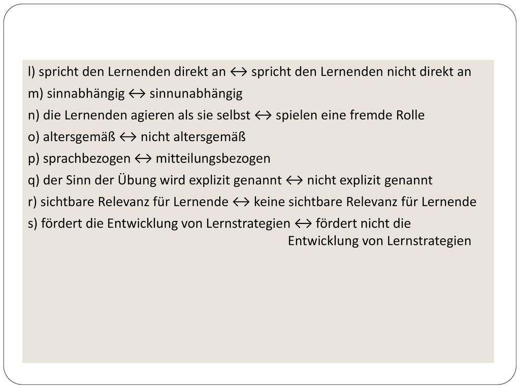 l) spricht den Lernenden direkt an ↔ spricht den Lernenden nicht direkt an m) sinnabhängig ↔ sinnunabhängig n) die Lernenden agieren als sie selbst ↔ spielen eine fremde Rolle o) altersgemäß ↔ nicht altersgemäß p) sprachbezogen ↔ mitteilungsbezogen q) der Sinn der Übung wird explizit genannt ↔ nicht explizit genannt r) sichtbare Relevanz für Lernende ↔ keine sichtbare Relevanz für Lernende s) fördert die Entwicklung von Lernstrategien ↔ fördert nicht die Entwicklung von Lernstrategien