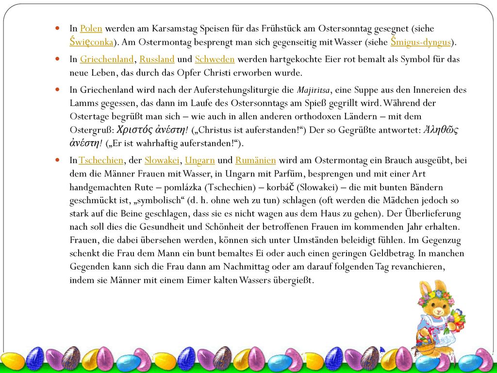 In Polen werden am Karsamstag Speisen für das Frühstück am Ostersonntag gesegnet (siehe Święconka). Am Ostermontag besprengt man sich gegenseitig mit Wasser (siehe Śmigus-dyngus).