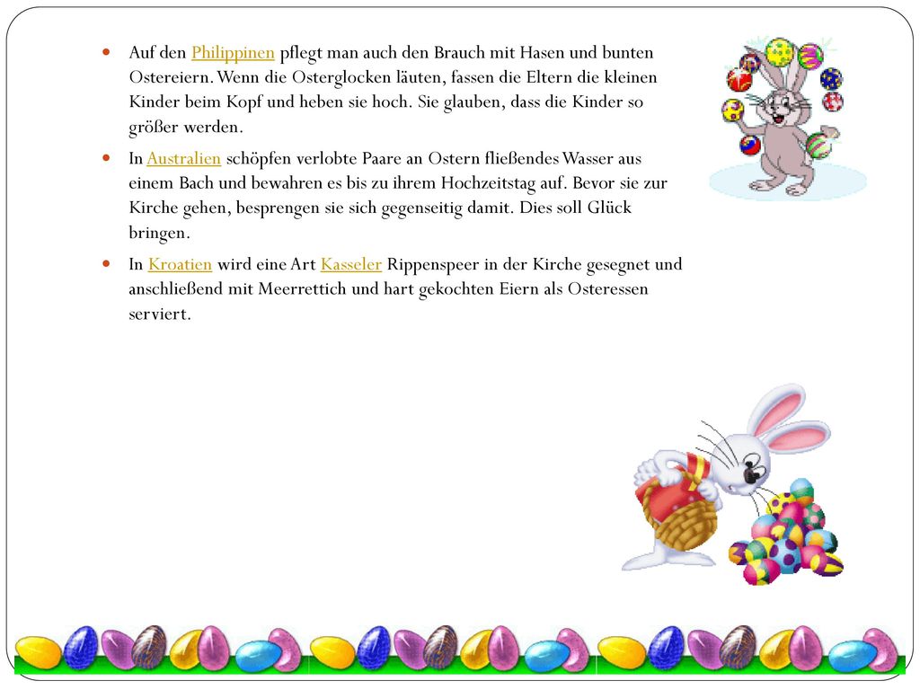 Auf den Philippinen pflegt man auch den Brauch mit Hasen und bunten Ostereiern. Wenn die Osterglocken läuten, fassen die Eltern die kleinen Kinder beim Kopf und heben sie hoch. Sie glauben, dass die Kinder so größer werden.