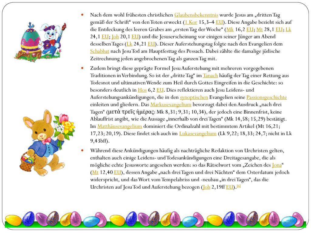 Nach dem wohl frühesten christlichen Glaubensbekenntnis wurde Jesus am „dritten Tag gemäß der Schrift von den Toten erweckt (1 Kor 15,3–4 EU). Diese Angabe bezieht sich auf die Entdeckung des leeren Grabes am „ersten Tag der Woche (Mk 16,2 EU; Mt 28,1 EU; Lk 24,1 EU; Joh 20,1 EU) und die Jesuserscheinung vor einigen seiner Jünger am Abend desselben Tages (Lk 24,21 EU). Dieser Auferstehungstag folgte nach den Evangelien dem Schabbat nach Jesu Tod am Hauptfesttag des Pessach. Dabei zählte die damalige jüdische Zeitrechnung jeden angebrochenen Tag als ganzen Tag mit.
