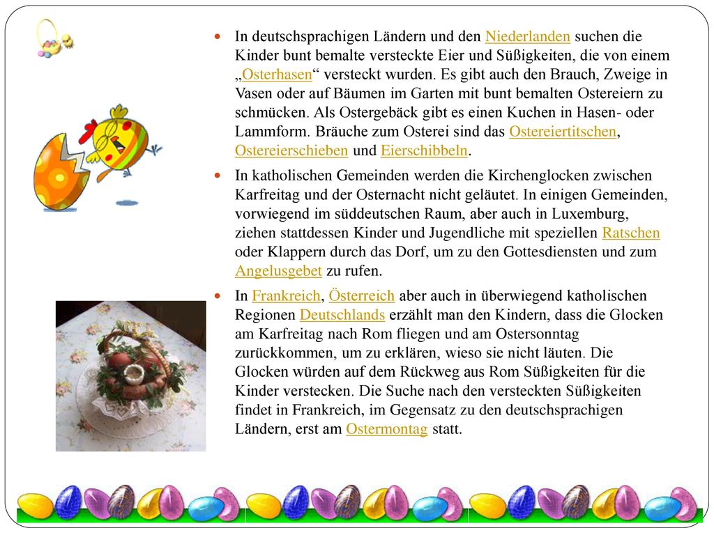 In deutschsprachigen Ländern und den Niederlanden suchen die Kinder bunt bemalte versteckte Eier und Süßigkeiten, die von einem „Osterhasen versteckt wurden. Es gibt auch den Brauch, Zweige in Vasen oder auf Bäumen im Garten mit bunt bemalten Ostereiern zu schmücken. Als Ostergebäck gibt es einen Kuchen in Hasen- oder Lammform. Bräuche zum Osterei sind das Ostereiertitschen, Ostereierschieben und Eierschibbeln.