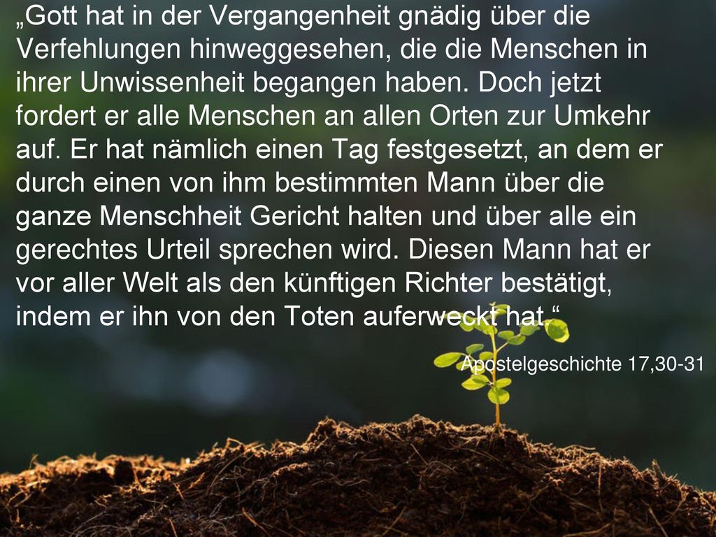„Gott hat in der Vergangenheit gnädig über die Verfehlungen hinweggesehen, die die Menschen in ihrer Unwissenheit begangen haben. Doch jetzt fordert er alle Menschen an allen Orten zur Umkehr auf. Er hat nämlich einen Tag festgesetzt, an dem er durch einen von ihm bestimmten Mann über die ganze Menschheit Gericht halten und über alle ein gerechtes Urteil sprechen wird. Diesen Mann hat er vor aller Welt als den künftigen Richter bestätigt, indem er ihn von den Toten auferweckt hat.