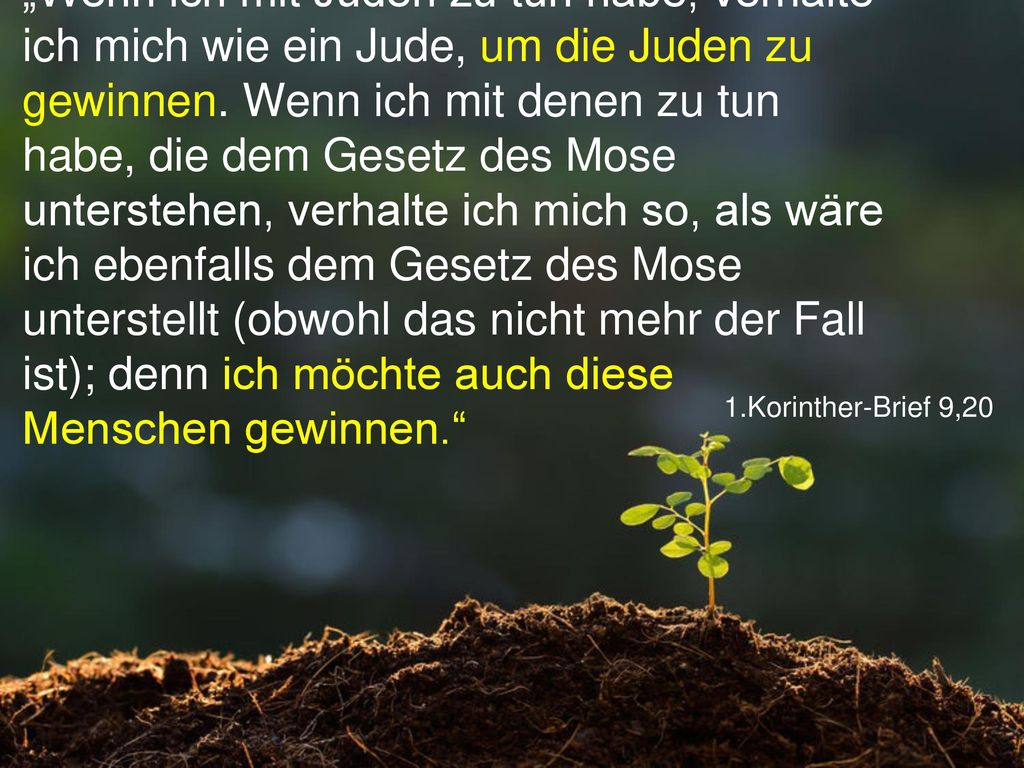 „Wenn ich mit Juden zu tun habe, verhalte ich mich wie ein Jude, um die Juden zu gewinnen. Wenn ich mit denen zu tun habe, die dem Gesetz des Mose unterstehen, verhalte ich mich so, als wäre ich ebenfalls dem Gesetz des Mose unterstellt (obwohl das nicht mehr der Fall ist); denn ich möchte auch diese Menschen gewinnen.