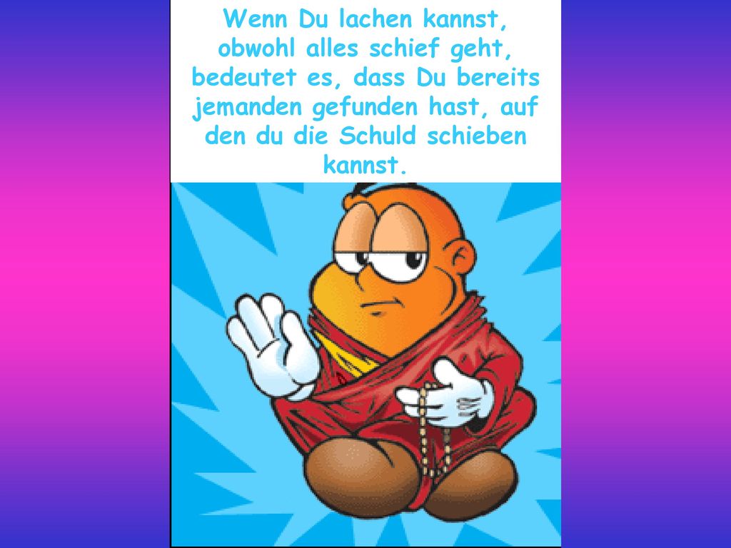 Wenn Du lachen kannst, obwohl alles schief geht, bedeutet es, dass Du bereits jemanden gefunden hast, auf den du die Schuld schieben kannst.