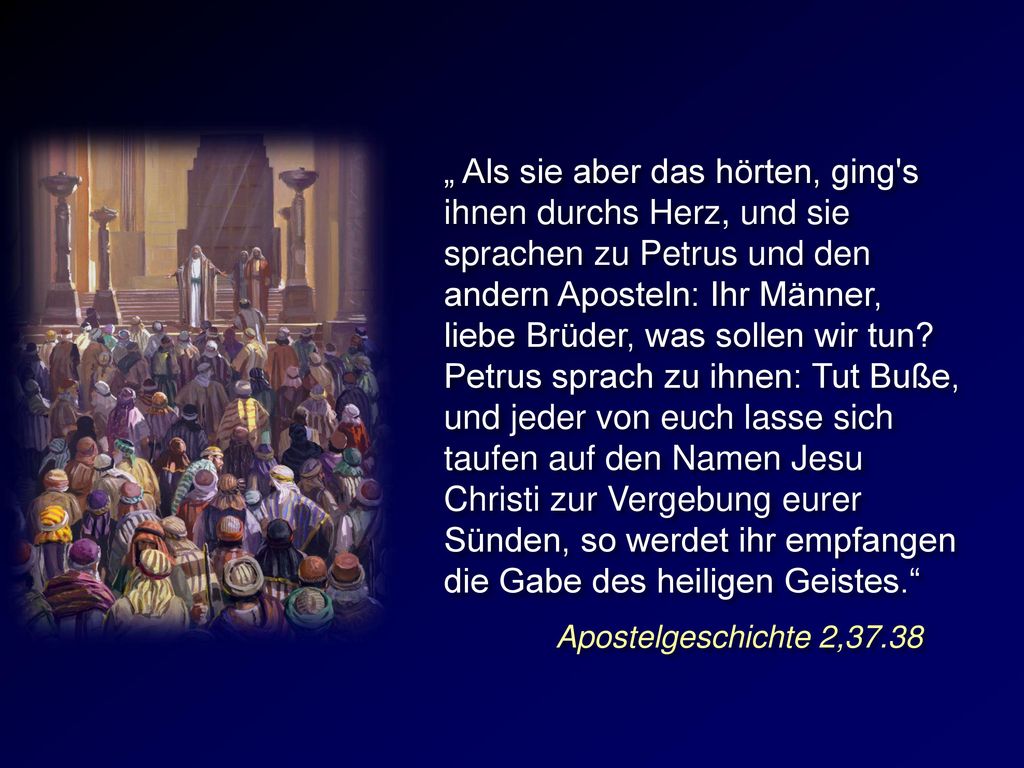 „ Als sie aber das hörten, ging s ihnen durchs Herz, und sie sprachen zu Petrus und den andern Aposteln: Ihr Männer, liebe Brüder, was sollen wir tun Petrus sprach zu ihnen: Tut Buße, und jeder von euch lasse sich taufen auf den Namen Jesu Christi zur Vergebung eurer Sünden, so werdet ihr empfangen die Gabe des heiligen Geistes.