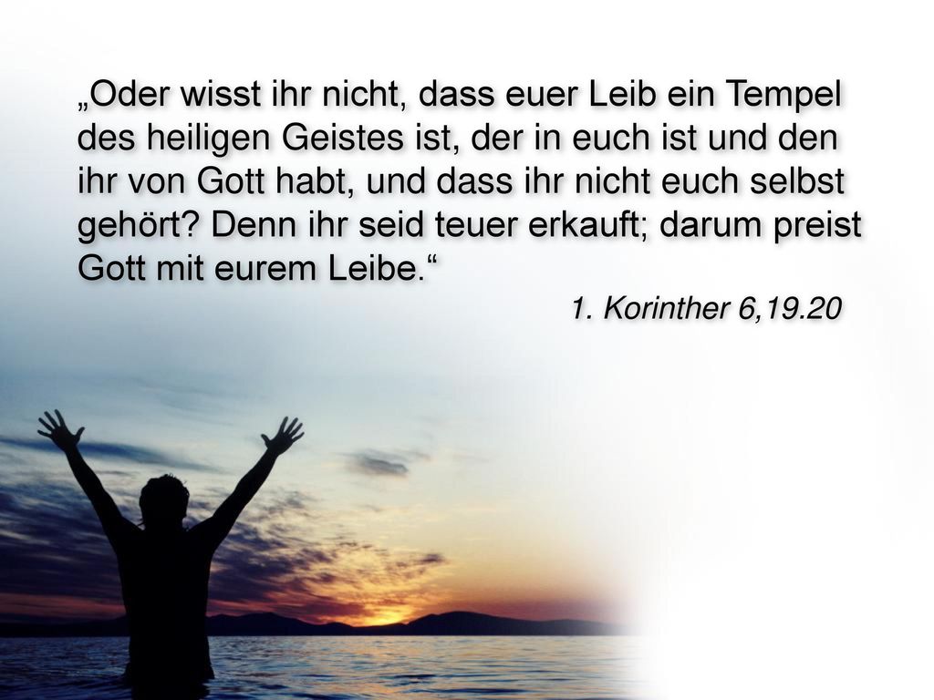 „Oder wisst ihr nicht, dass euer Leib ein Tempel des heiligen Geistes ist, der in euch ist und den ihr von Gott habt, und dass ihr nicht euch selbst gehört Denn ihr seid teuer erkauft; darum preist Gott mit eurem Leibe.