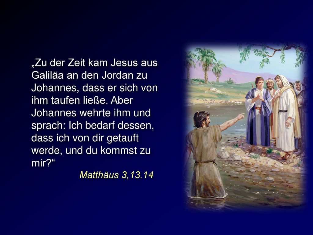 „Zu der Zeit kam Jesus aus Galiläa an den Jordan zu Johannes, dass er sich von ihm taufen ließe. Aber Johannes wehrte ihm und sprach: Ich bedarf dessen, dass ich von dir getauft werde, und du kommst zu mir