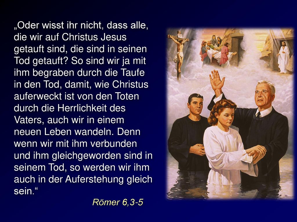 „Oder wisst ihr nicht, dass alle, die wir auf Christus Jesus getauft sind, die sind in seinen Tod getauft So sind wir ja mit ihm begraben durch die Taufe in den Tod, damit, wie Christus auferweckt ist von den Toten durch die Herrlichkeit des Vaters, auch wir in einem neuen Leben wandeln. Denn wenn wir mit ihm verbunden und ihm gleichgeworden sind in seinem Tod, so werden wir ihm auch in der Auferstehung gleich sein.
