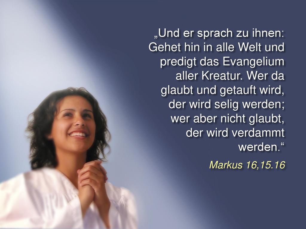 „Und er sprach zu ihnen: Gehet hin in alle Welt und predigt das Evangelium aller Kreatur. Wer da glaubt und getauft wird, der wird selig werden; wer aber nicht glaubt, der wird verdammt werden.
