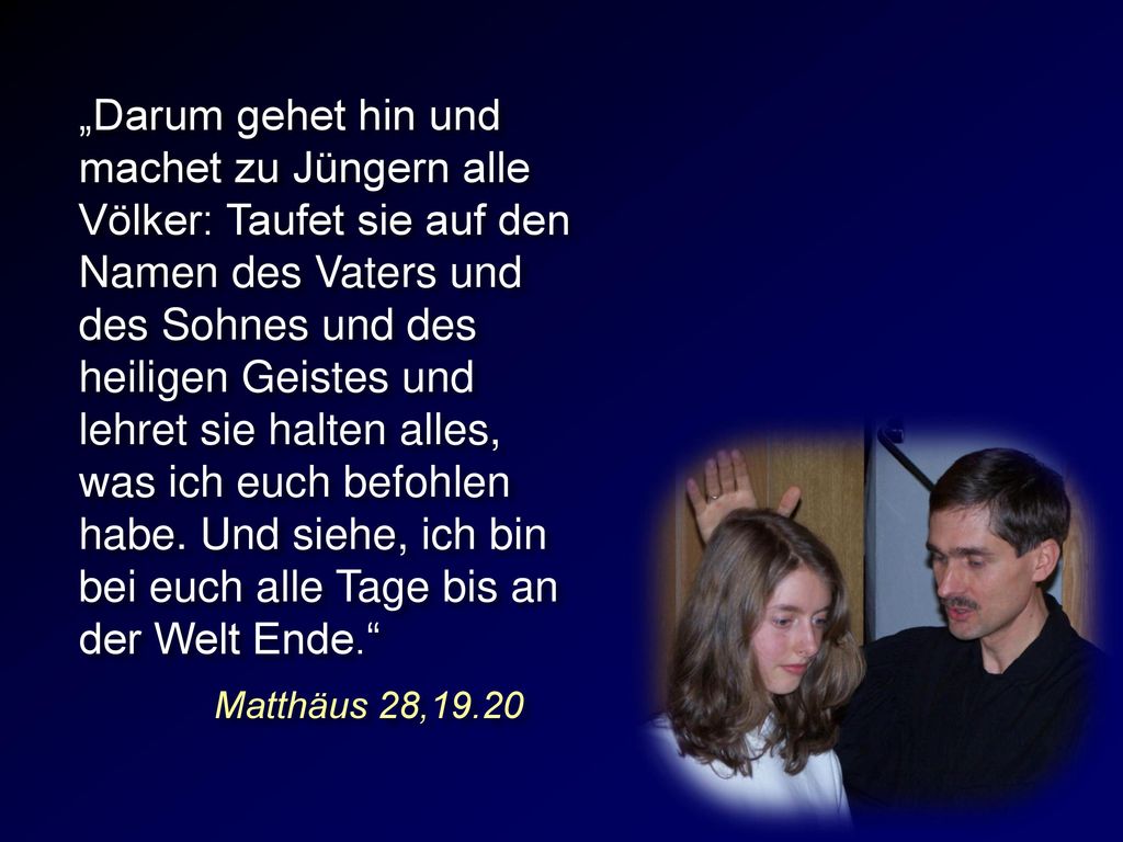 „Darum gehet hin und machet zu Jüngern alle Völker: Taufet sie auf den Namen des Vaters und des Sohnes und des heiligen Geistes und lehret sie halten alles, was ich euch befohlen habe. Und siehe, ich bin bei euch alle Tage bis an der Welt Ende.