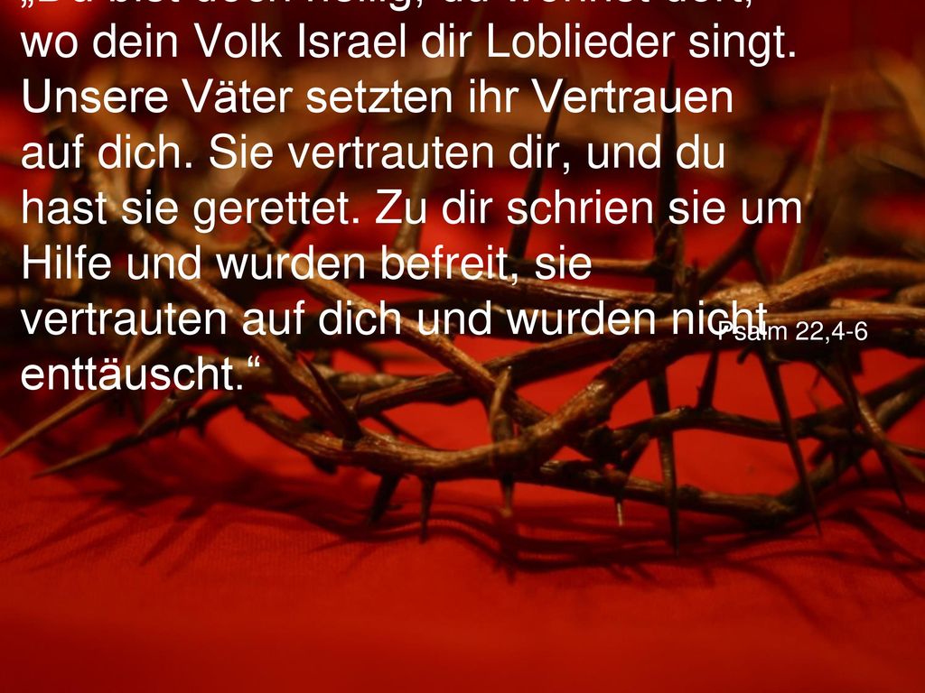 „Du bist doch heilig, du wohnst dort, wo dein Volk Israel dir Loblieder singt. Unsere Väter setzten ihr Vertrauen auf dich. Sie vertrauten dir, und du hast sie gerettet. Zu dir schrien sie um Hilfe und wurden befreit, sie vertrauten auf dich und wurden nicht enttäuscht.