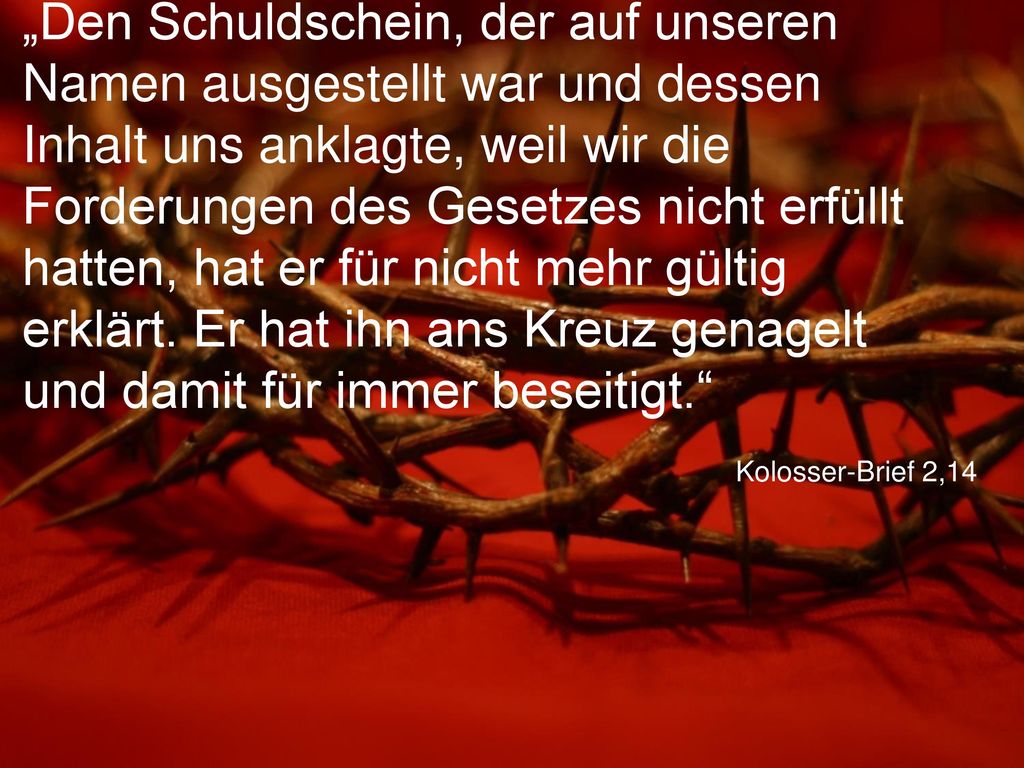 „Den Schuldschein, der auf unseren Namen ausgestellt war und dessen Inhalt uns anklagte, weil wir die Forderungen des Gesetzes nicht erfüllt hatten, hat er für nicht mehr gültig erklärt. Er hat ihn ans Kreuz genagelt und damit für immer beseitigt.