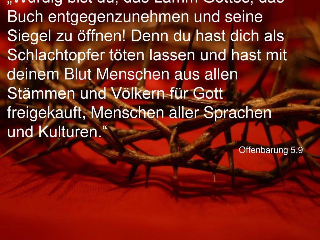 „Würdig bist du, das Lamm Gottes, das Buch entgegenzunehmen und seine Siegel zu öffnen! Denn du hast dich als Schlachtopfer töten lassen und hast mit deinem Blut Menschen aus allen Stämmen und Völkern für Gott freigekauft, Menschen aller Sprachen und Kulturen.