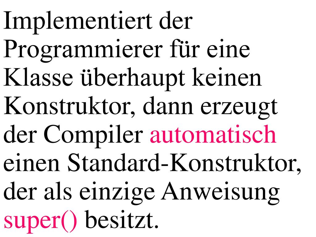 Implementiert der Programmierer für eine Klasse überhaupt keinen Konstruktor, dann erzeugt der Compiler automatisch einen Standard-Konstruktor, der als einzige Anweisung super() besitzt.