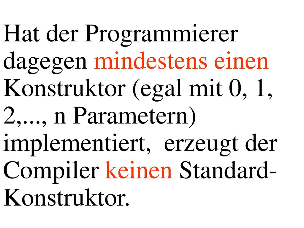 Hat der Programmierer dagegen mindestens einen Konstruktor (egal mit 0, 1, 2,..., n Parametern) implementiert, erzeugt der Compiler keinen Standard-Konstruktor.