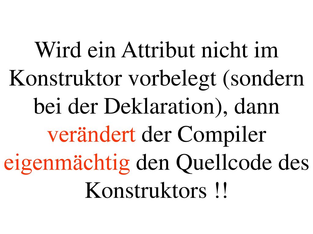Wird ein Attribut nicht im Konstruktor vorbelegt (sondern bei der Deklaration), dann verändert der Compiler eigenmächtig den Quellcode des Konstruktors !!