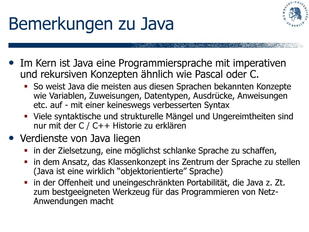 Bemerkungen zu Java Im Kern ist Java eine Programmiersprache mit imperativen und rekursiven Konzepten ähnlich wie Pascal oder C.