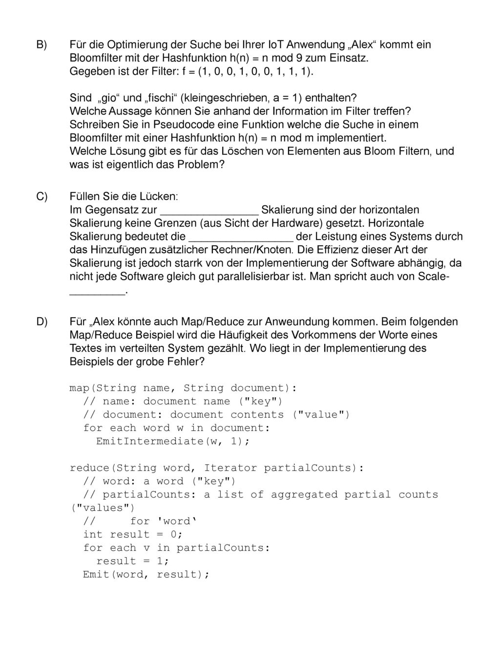 Für die Optimierung der Suche bei Ihrer IoT Anwendung „Alex kommt ein Bloomfilter mit der Hashfunktion h(n) = n mod 9 zum Einsatz. Gegeben ist der Filter: f = (1, 0, 0, 1, 0, 0, 1, 1, 1). Sind „gio und „fischi (kleingeschrieben, a = 1) enthalten Welche Aussage können Sie anhand der Information im Filter treffen Schreiben Sie in Pseudocode eine Funktion welche die Suche in einem Bloomfilter mit einer Hashfunktion h(n) = n mod m implementiert. Welche Lösung gibt es für das Löschen von Elementen aus Bloom Filtern, und was ist eigentlich das Problem