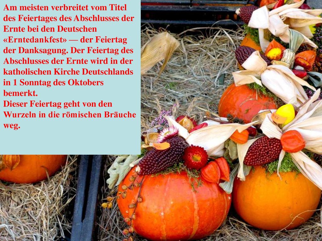 Am meisten verbreitet vom Titel des Feiertages des Abschlusses der Ernte bei den Deutschen «Erntedankfest» — der Feiertag der Danksagung. Der Feiertag des Abschlusses der Ernte wird in der katholischen Kirche Deutschlands in 1 Sonntag des Oktobers bemerkt.