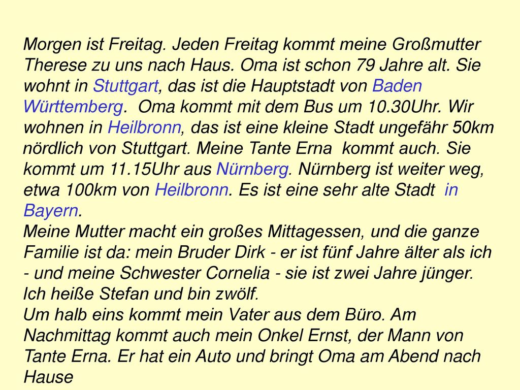 Morgen ist Freitag. Jeden Freitag kommt meine Großmutter Therese zu uns nach Haus. Oma ist schon 79 Jahre alt. Sie wohnt in Stuttgart, das ist die Hauptstadt von Baden Württemberg. Oma kommt mit dem Bus um 10.30Uhr. Wir wohnen in Heilbronn, das ist eine kleine Stadt ungefähr 50km nördlich von Stuttgart. Meine Tante Erna kommt auch. Sie kommt um 11.15Uhr aus Nürnberg. Nürnberg ist weiter weg, etwa 100km von Heilbronn. Es ist eine sehr alte Stadt in Bayern.