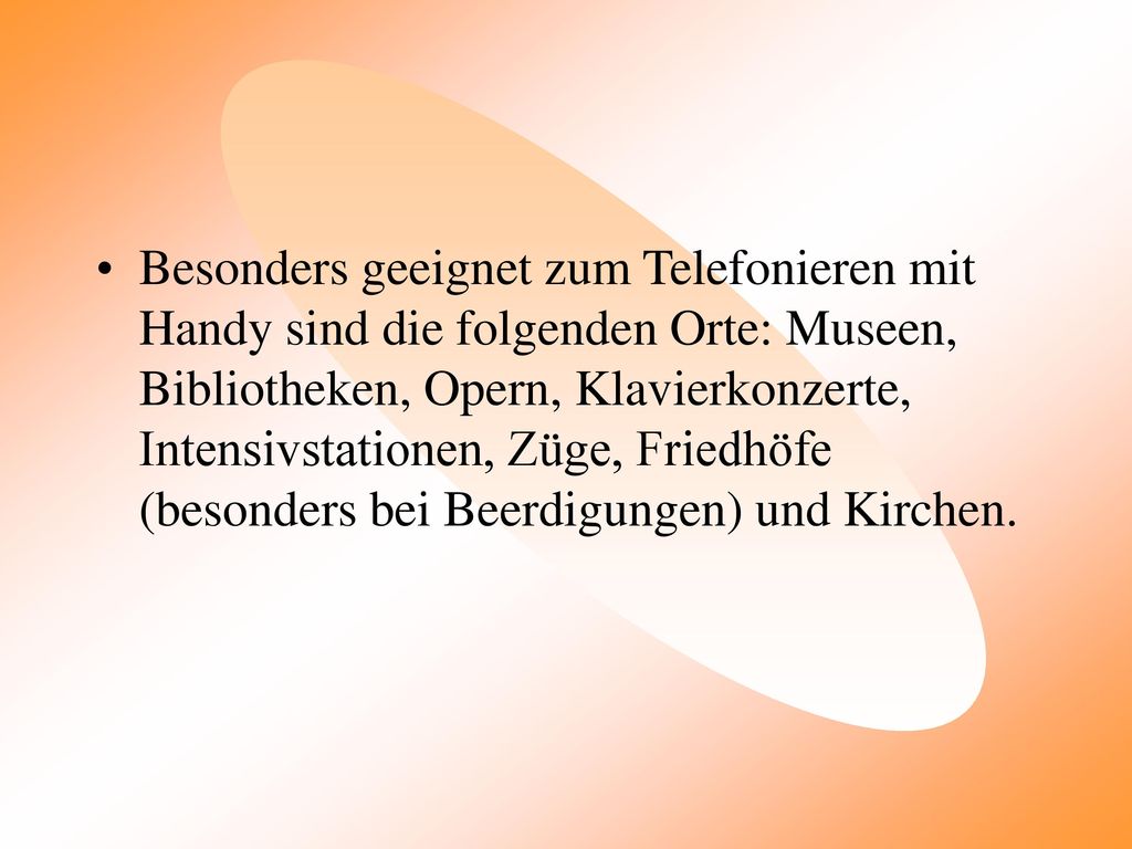 Besonders geeignet zum Telefonieren mit Handy sind die folgenden Orte: Museen, Bibliotheken, Opern, Klavierkonzerte, Intensivstationen, Züge, Friedhöfe (besonders bei Beerdigungen) und Kirchen.