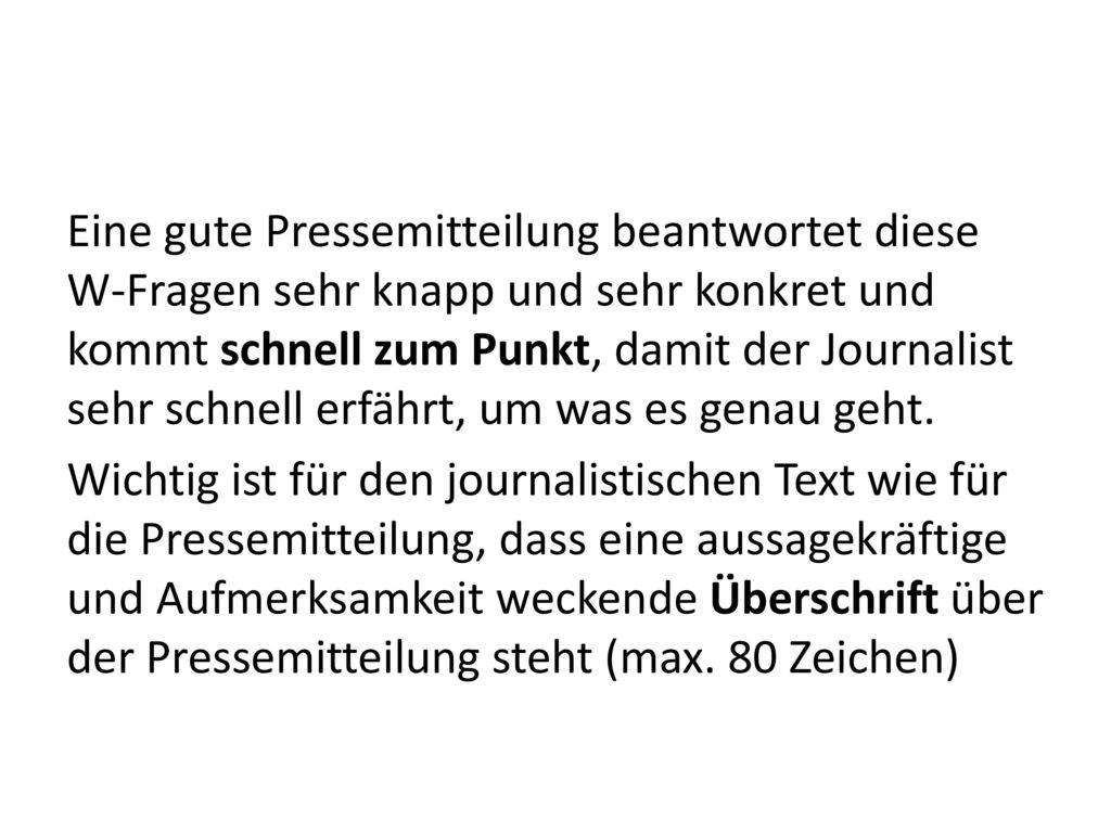Eine gute Pressemitteilung beantwortet diese W-Fragen sehr knapp und sehr konkret und kommt schnell zum Punkt, damit der Journalist sehr schnell erfährt, um was es genau geht.