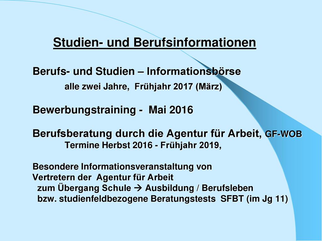 Studien- und Berufsinformationen Berufs- und Studien – Informationsbörse alle zwei Jahre, Frühjahr 2017 (März) Bewerbungstraining - Mai 2016 Berufsberatung durch die Agentur für Arbeit, GF-WOB Termine Herbst Frühjahr 2019, Besondere Informationsveranstaltung von Vertretern der Agentur für Arbeit zum Übergang Schule  Ausbildung / Berufsleben bzw.