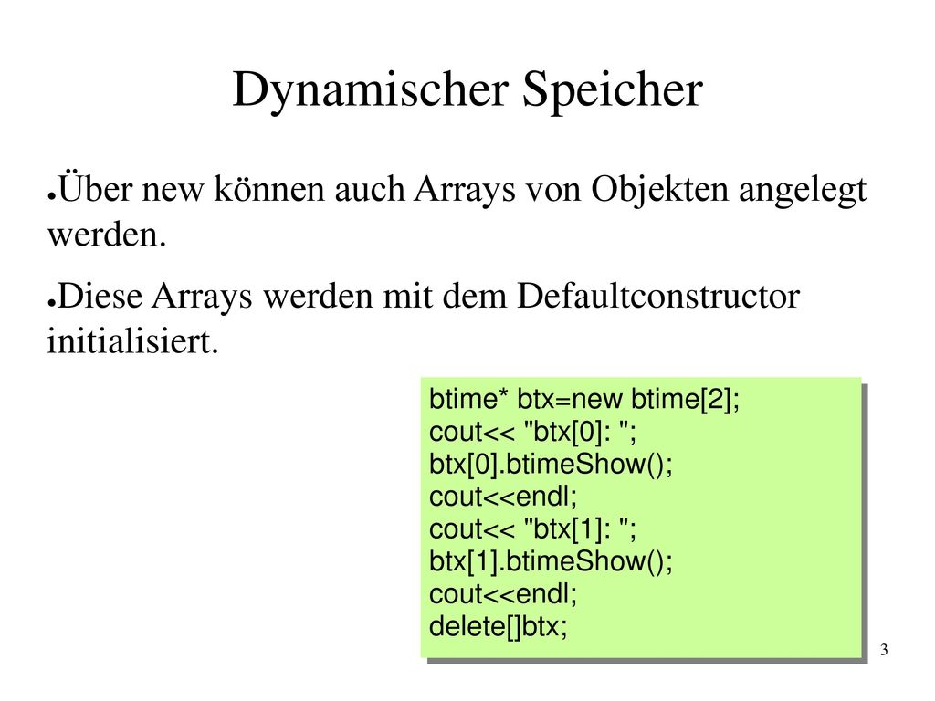 Dynamischer Speicher Über new können auch Arrays von Objekten angelegt werden. Diese Arrays werden mit dem Defaultconstructor initialisiert.