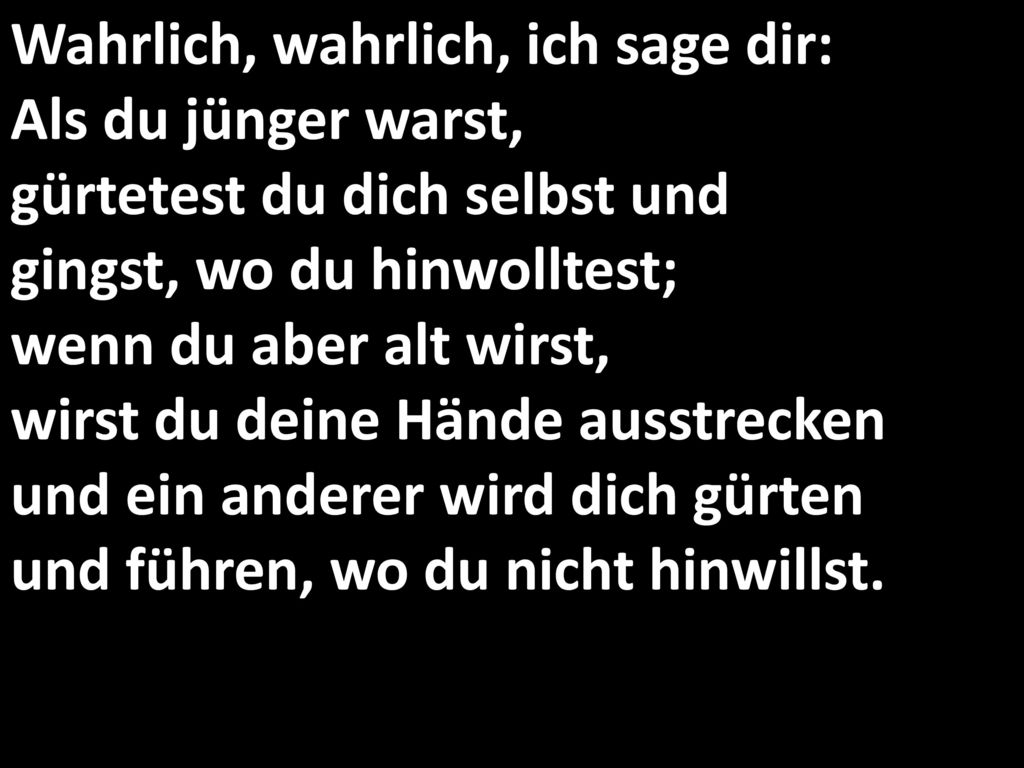 Wahrlich, wahrlich, ich sage dir: Als du jünger warst, gürtetest du dich selbst und gingst, wo du hinwolltest; wenn du aber alt wirst, wirst du deine Hände ausstrecken und ein anderer wird dich gürten und führen, wo du nicht hinwillst.