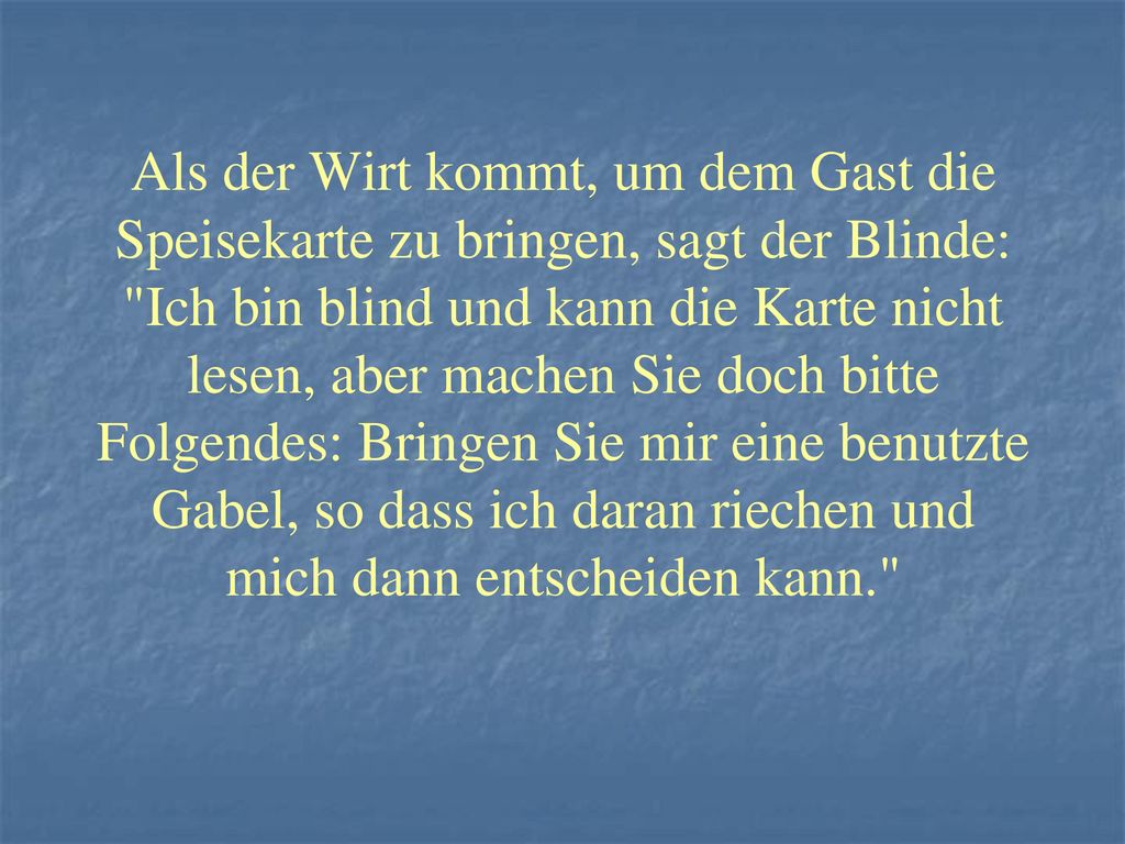 Als der Wirt kommt, um dem Gast die Speisekarte zu bringen, sagt der Blinde: Ich bin blind und kann die Karte nicht lesen, aber machen Sie doch bitte Folgendes: Bringen Sie mir eine benutzte Gabel, so dass ich daran riechen und mich dann entscheiden kann.