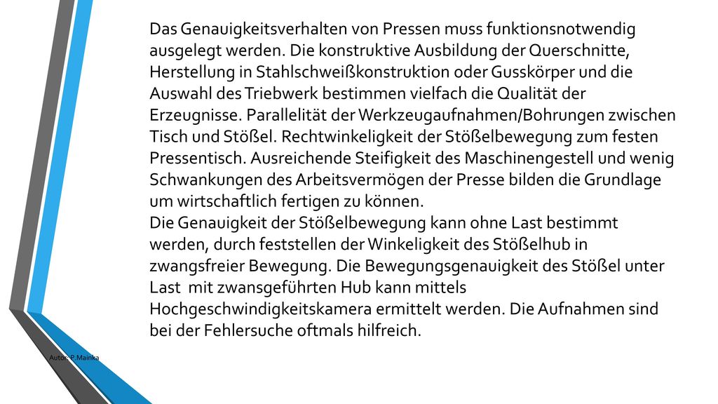 Das Genauigkeitsverhalten von Pressen muss funktionsnotwendig ausgelegt werden. Die konstruktive Ausbildung der Querschnitte, Herstellung in Stahlschweißkonstruktion oder Gusskörper und die Auswahl des Triebwerk bestimmen vielfach die Qualität der Erzeugnisse. Parallelität der Werkzeugaufnahmen/Bohrungen zwischen Tisch und Stößel. Rechtwinkeligkeit der Stößelbewegung zum festen Pressentisch. Ausreichende Steifigkeit des Maschinengestell und wenig Schwankungen des Arbeitsvermögen der Presse bilden die Grundlage um wirtschaftlich fertigen zu können.