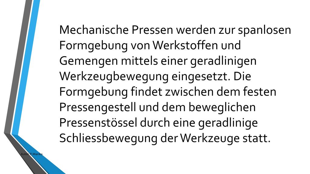 Mechanische Pressen werden zur spanlosen Formgebung von Werkstoffen und Gemengen mittels einer geradlinigen Werkzeugbewegung eingesetzt. Die Formgebung findet zwischen dem festen Pressengestell und dem beweglichen Pressenstössel durch eine geradlinige Schliessbewegung der Werkzeuge statt.