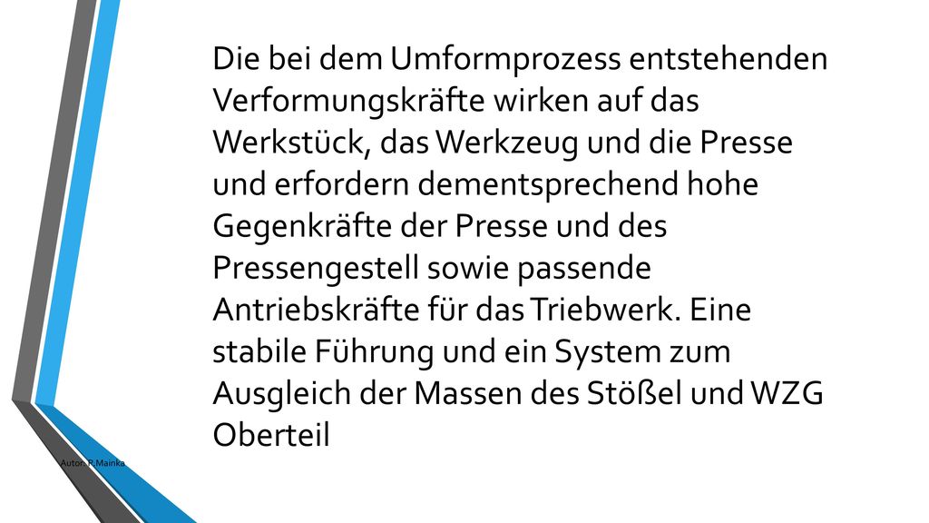 Die bei dem Umformprozess entstehenden Verformungskräfte wirken auf das Werkstück, das Werkzeug und die Presse und erfordern dementsprechend hohe Gegenkräfte der Presse und des Pressengestell sowie passende Antriebskräfte für das Triebwerk. Eine stabile Führung und ein System zum Ausgleich der Massen des Stößel und WZG Oberteil