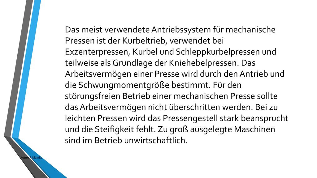 Das meist verwendete Antriebssystem für mechanische Pressen ist der Kurbeltrieb, verwendet bei Exzenterpressen, Kurbel und Schleppkurbelpressen und teilweise als Grundlage der Kniehebelpressen. Das Arbeitsvermögen einer Presse wird durch den Antrieb und die Schwungmomentgröße bestimmt. Für den störungsfreien Betrieb einer mechanischen Presse sollte das Arbeitsvermögen nicht überschritten werden. Bei zu leichten Pressen wird das Pressengestell stark beansprucht und die Steifigkeit fehlt. Zu groß ausgelegte Maschinen sind im Betrieb unwirtschaftlich.