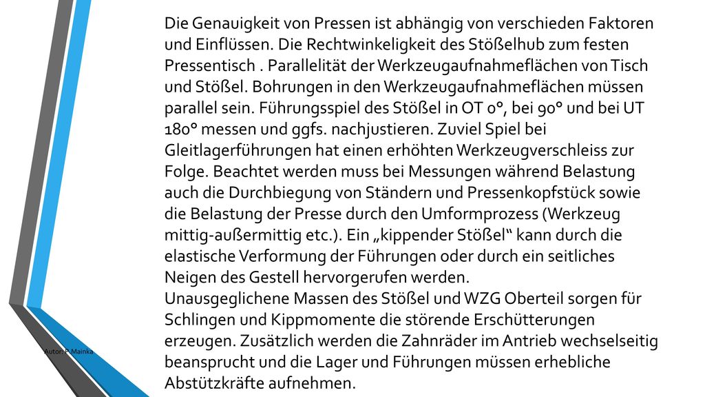 Die Genauigkeit von Pressen ist abhängig von verschieden Faktoren und Einflüssen. Die Rechtwinkeligkeit des Stößelhub zum festen Pressentisch . Parallelität der Werkzeugaufnahmeflächen von Tisch und Stößel. Bohrungen in den Werkzeugaufnahmeflächen müssen parallel sein. Führungsspiel des Stößel in OT 0°, bei 90° und bei UT 180° messen und ggfs. nachjustieren. Zuviel Spiel bei Gleitlagerführungen hat einen erhöhten Werkzeugverschleiss zur Folge. Beachtet werden muss bei Messungen während Belastung auch die Durchbiegung von Ständern und Pressenkopfstück sowie die Belastung der Presse durch den Umformprozess (Werkzeug mittig-außermittig etc.). Ein „kippender Stößel kann durch die elastische Verformung der Führungen oder durch ein seitliches Neigen des Gestell hervorgerufen werden.