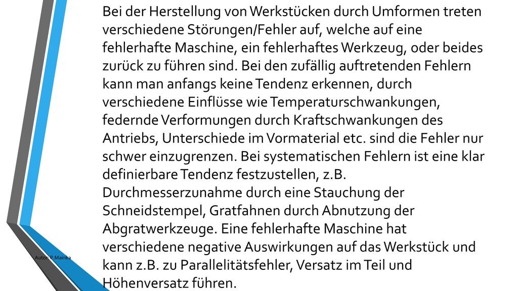 Bei der Herstellung von Werkstücken durch Umformen treten verschiedene Störungen/Fehler auf, welche auf eine fehlerhafte Maschine, ein fehlerhaftes Werkzeug, oder beides zurück zu führen sind. Bei den zufällig auftretenden Fehlern kann man anfangs keine Tendenz erkennen, durch verschiedene Einflüsse wie Temperaturschwankungen, federnde Verformungen durch Kraftschwankungen des Antriebs, Unterschiede im Vormaterial etc. sind die Fehler nur schwer einzugrenzen. Bei systematischen Fehlern ist eine klar definierbare Tendenz festzustellen, z.B. Durchmesserzunahme durch eine Stauchung der Schneidstempel, Gratfahnen durch Abnutzung der Abgratwerkzeuge. Eine fehlerhafte Maschine hat verschiedene negative Auswirkungen auf das Werkstück und kann z.B. zu Parallelitätsfehler, Versatz im Teil und Höhenversatz führen.