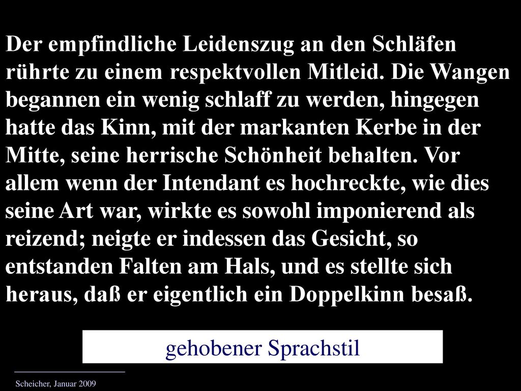 Der empfindliche Leidenszug an den Schläfen rührte zu einem respektvollen Mitleid. Die Wangen begannen ein wenig schlaff zu werden, hingegen hatte das Kinn, mit der markanten Kerbe in der Mitte, seine herrische Schönheit behalten. Vor allem wenn der Intendant es hochreckte, wie dies seine Art war, wirkte es sowohl imponierend als reizend; neigte er indessen das Gesicht, so entstanden Falten am Hals, und es stellte sich heraus, daß er eigentlich ein Doppelkinn besaß.
