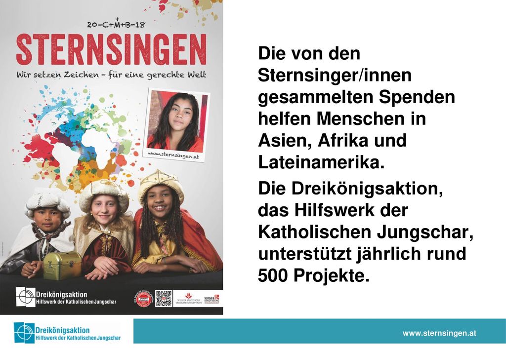 Die von den Sternsinger/innen gesammelten Spenden helfen Menschen in Asien, Afrika und Lateinamerika. Die Dreikönigsaktion, das Hilfswerk der Katholischen Jungschar, unterstützt jährlich rund 500 Projekte.