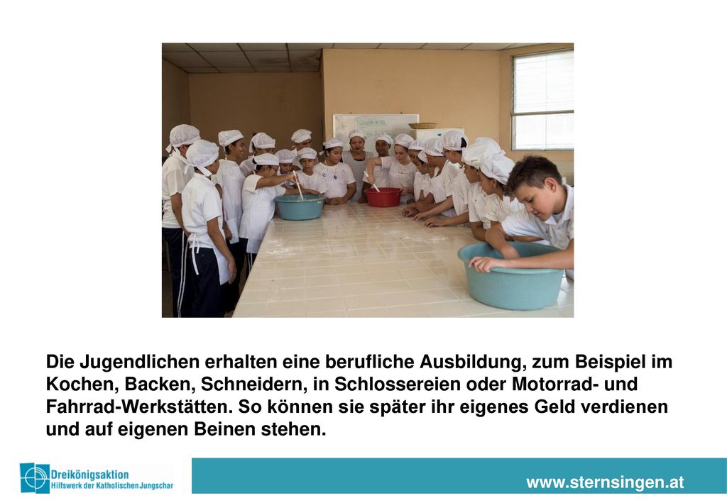 Die Jugendlichen erhalten eine berufliche Ausbildung, zum Beispiel im Kochen, Backen, Schneidern, in Schlossereien oder Motorrad- und Fahrrad-Werkstätten. So können sie später ihr eigenes Geld verdienen und auf eigenen Beinen stehen.