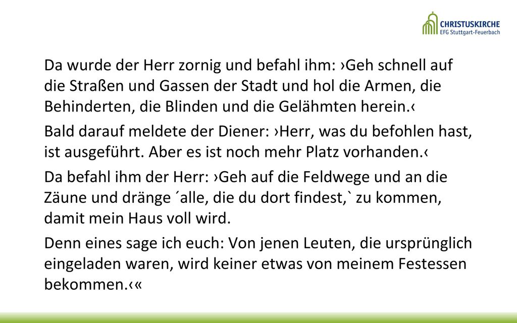 Da wurde der Herr zornig und befahl ihm: ›Geh schnell auf die Straßen und Gassen der Stadt und hol die Armen, die Behinderten, die Blinden und die Gelähmten herein.‹ Bald darauf meldete der Diener: ›Herr, was du befohlen hast, ist ausgeführt.