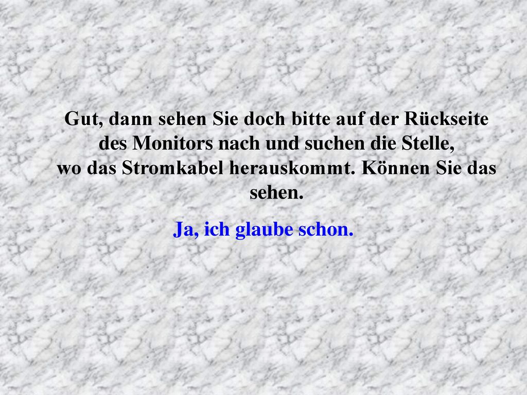 Gut, dann sehen Sie doch bitte auf der Rückseite des Monitors nach und suchen die Stelle, wo das Stromkabel herauskommt. Können Sie das sehen.