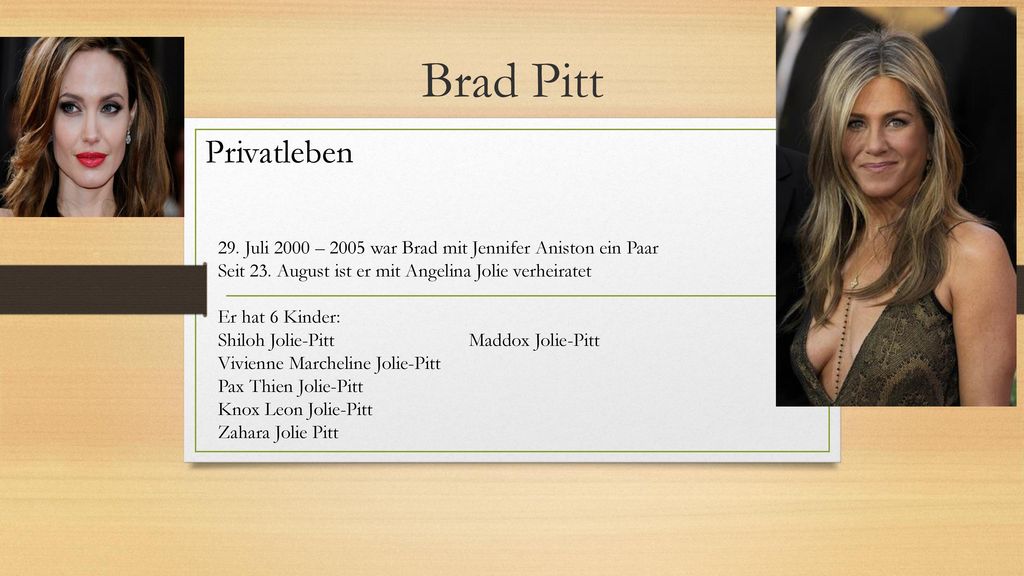 Brad Pitt Privatleben. 29. Juli 2000 – 2005 war Brad mit Jennifer Aniston ein Paar. Seit 23. August ist er mit Angelina Jolie verheiratet.