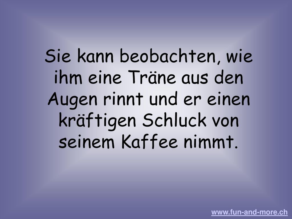 Sie kann beobachten, wie ihm eine Träne aus den Augen rinnt und er einen kräftigen Schluck von seinem Kaffee nimmt.