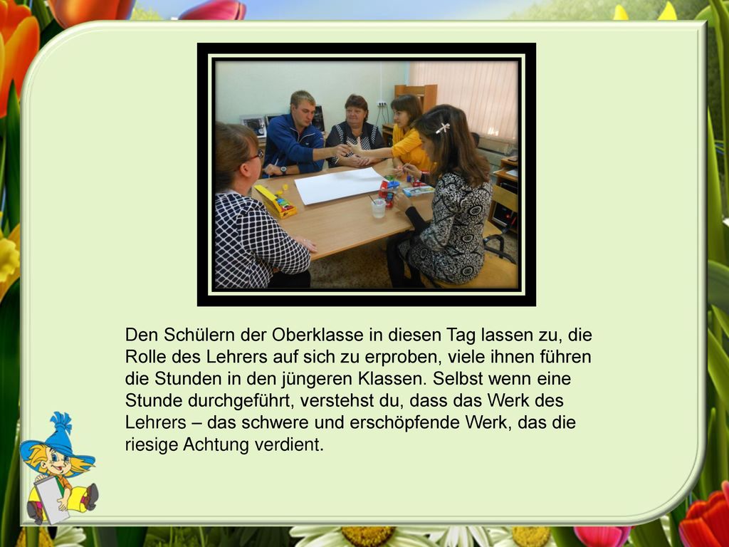 Den Schülern der Oberklasse in diesen Tag lassen zu, die Rolle des Lehrers auf sich zu erproben, viele ihnen führen die Stunden in den jüngeren Klassen.
