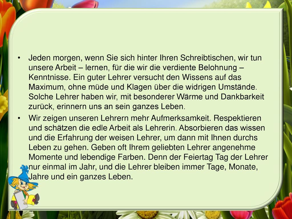 Jeden morgen, wenn Sie sich hinter Ihren Schreibtischen, wir tun unsere Arbeit – lernen, für die wir die verdiente Belohnung – Kenntnisse. Ein guter Lehrer versucht den Wissens auf das Maximum, ohne müde und Klagen über die widrigen Umstände. Solche Lehrer haben wir, mit besonderer Wärme und Dankbarkeit zurück, erinnern uns an sein ganzes Leben.