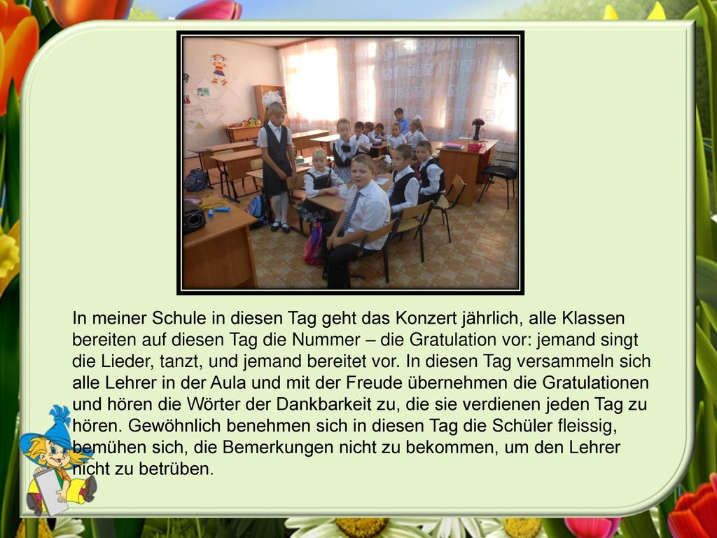 In meiner Schule in diesen Tag geht das Konzert jährlich, alle Klassen bereiten auf diesen Tag die Nummer – die Gratulation vor: jemand singt die Lieder, tanzt, und jemand bereitet vor.