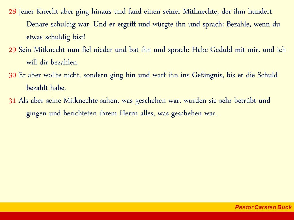 28 Jener Knecht aber ging hinaus und fand einen seiner Mitknechte, der ihm hundert Denare schuldig war. Und er ergriff und würgte ihn und sprach: Bezahle, wenn du etwas schuldig bist!