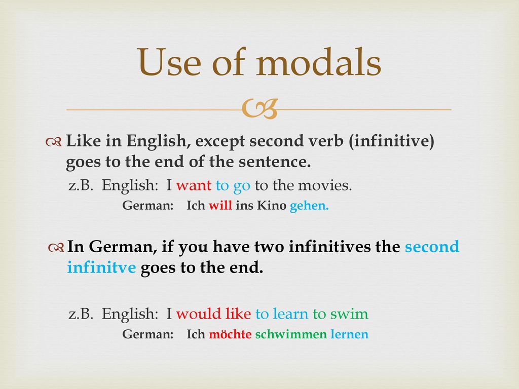 Use of modals Like in English, except second verb (infinitive) goes to the end of the sentence. z.B. English: I want to go to the movies.